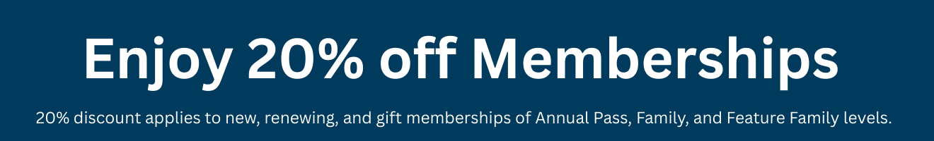 Enjoy 20% off Memberships. 20% discount applies to new, renewing, and gift memberships of Annual Pass, Family, and Feature Family levels.